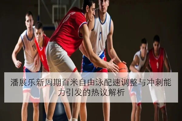 潘展乐新周期百米自由泳配速调整与冲刺能力引发的热议解析