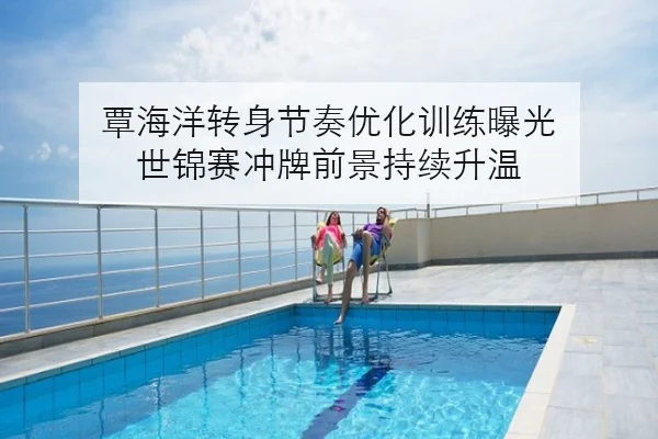 覃海洋转身节奏优化训练曝光 世锦赛冲牌前景持续升温